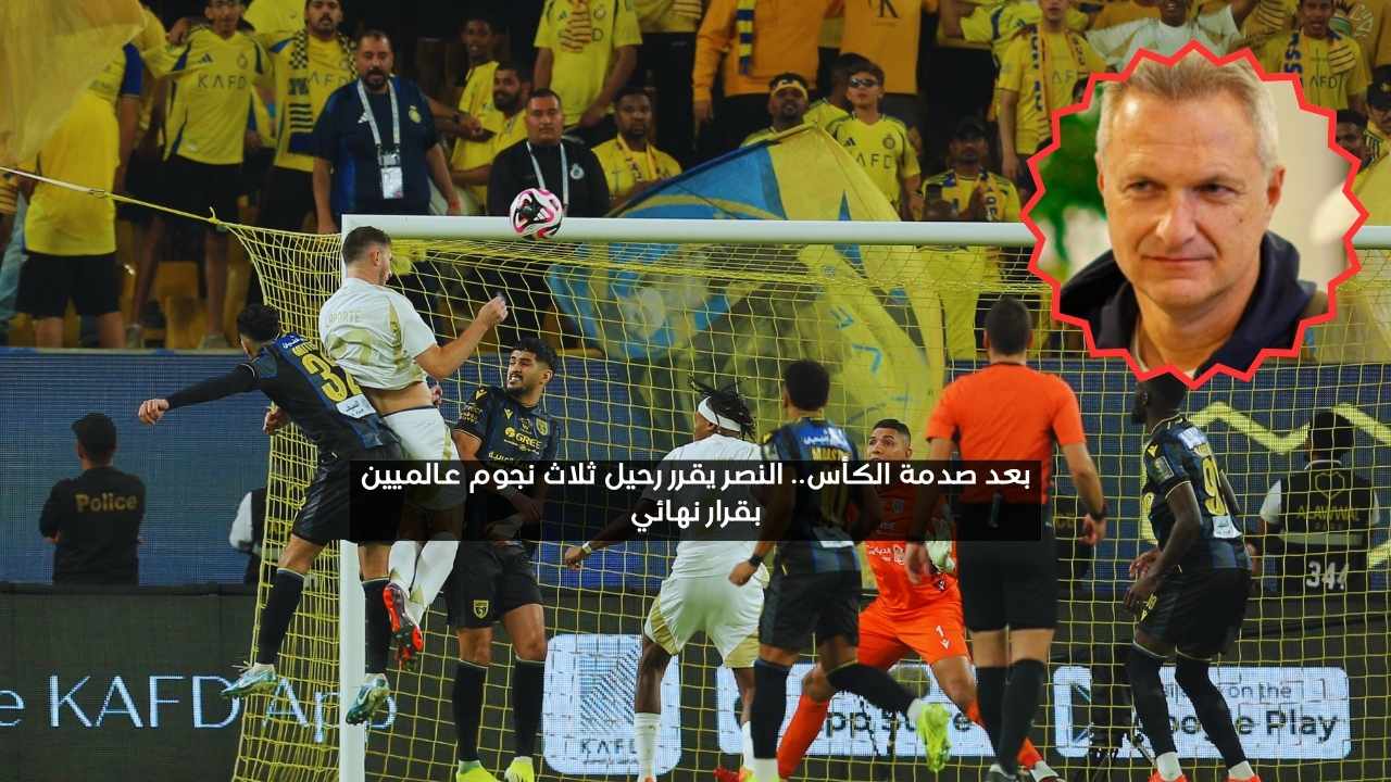 بعد صدمة الكأس.. النصر يقرر رحيل ثلاثة نجوم عالميين بقرار نهائي