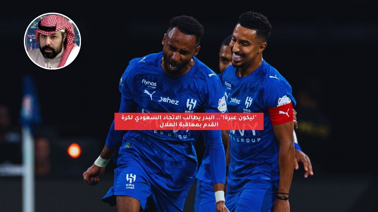 “ليكون عبرة!”.. البدر يطالب الاتحاد السعودي لكرة القدم بمعاقبة الهلال